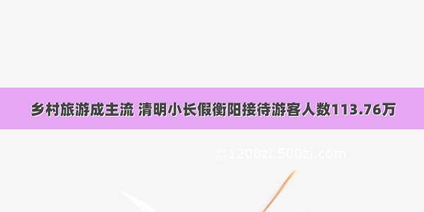 乡村旅游成主流 清明小长假衡阳接待游客人数113.76万