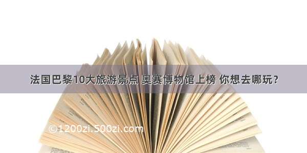 法国巴黎10大旅游景点 奥赛博物馆上榜 你想去哪玩？