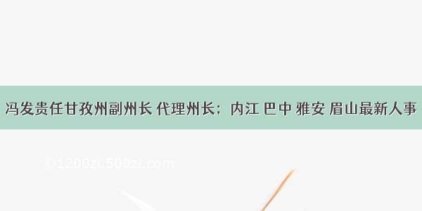 冯发贵任甘孜州副州长 代理州长；内江 巴中 雅安 眉山最新人事