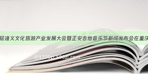 第十四届遵义文化旅游产业发展大会暨正安吉他音乐节新闻发布会在重庆市举办