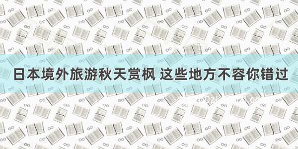 日本境外旅游秋天赏枫 这些地方不容你错过