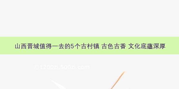 山西晋城值得一去的5个古村镇 古色古香 文化底蕴深厚