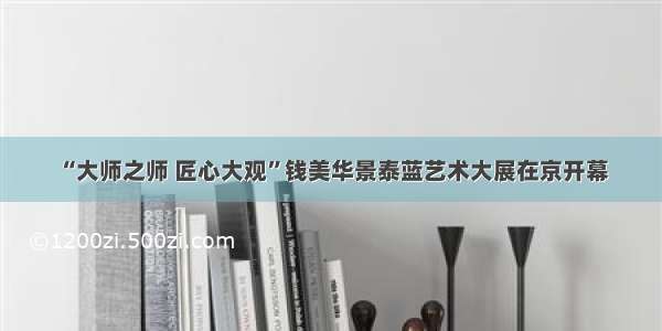 “大师之师 匠心大观”钱美华景泰蓝艺术大展在京开幕