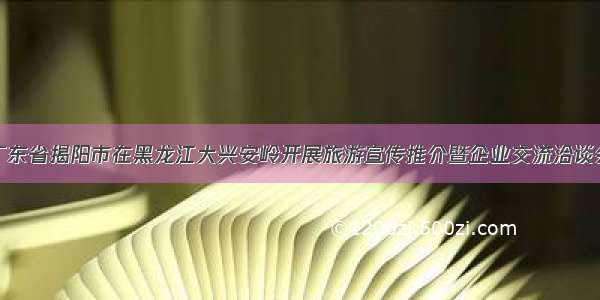 广东省揭阳市在黑龙江大兴安岭开展旅游宣传推介暨企业交流洽谈会