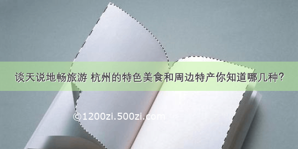 谈天说地畅旅游 杭州的特色美食和周边特产你知道哪几种？