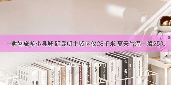 一避暑旅游小县城 距昆明主城区仅28千米 夏天气温一般25℃