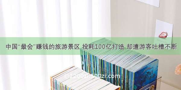 中国“最会”赚钱的旅游景区 投耗100亿打造 却遭游客吐槽不断