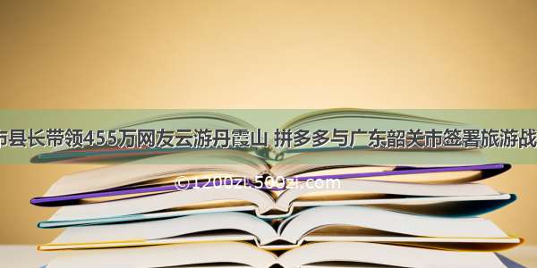 18位市县长带领455万网友云游丹霞山 拼多多与广东韶关市签署旅游战略合作