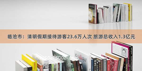 临沧市：清明假期接待游客23.6万人次 旅游总收入1.3亿元