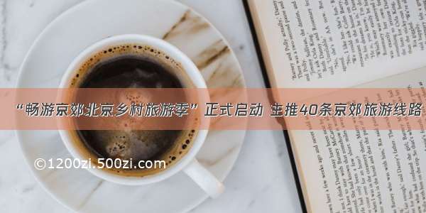 “畅游京郊北京乡村旅游季”正式启动 主推40条京郊旅游线路