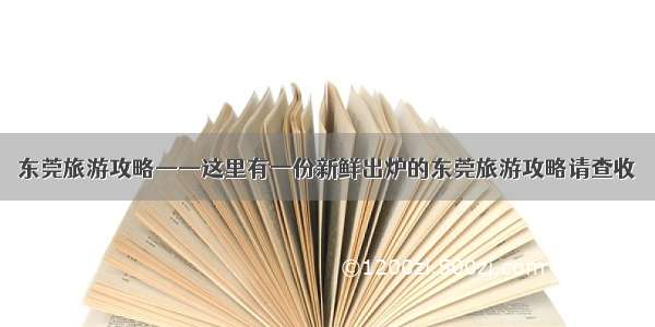 东莞旅游攻略——这里有一份新鲜出炉的东莞旅游攻略请查收