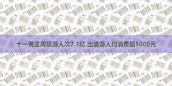 十一黄金周旅游人次7.1亿 出境游人均消费超5000元