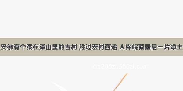 安徽有个藏在深山里的古村 胜过宏村西递 人称皖南最后一片净土