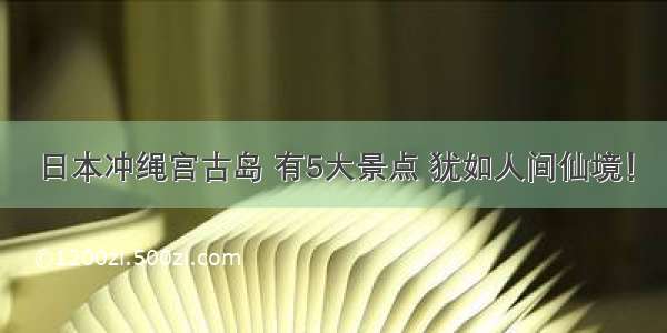 日本冲绳宫古岛 有5大景点 犹如人间仙境！