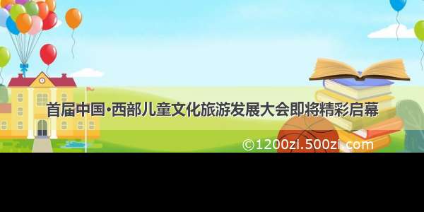 首届中国·西部儿童文化旅游发展大会即将精彩启幕