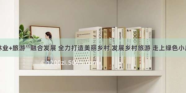 “林业+旅游”融合发展 全力打造美丽乡村 发展乡村旅游 走上绿色小康路