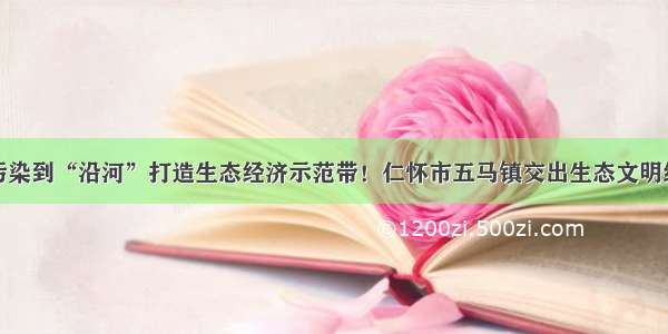 从工业污染到“沿河”打造生态经济示范带！仁怀市五马镇交出生态文明绿色答卷