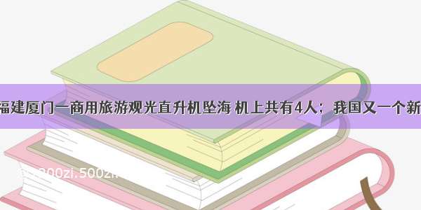 每经19点｜福建厦门一商用旅游观光直升机坠海 机上共有4人；我国又一个新冠病毒疫苗