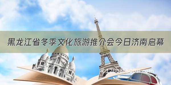 黑龙江省冬季文化旅游推介会今日济南启幕