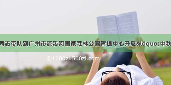 从化区副区长谢政同志带队到广州市流溪河国家森林公园管理中心开展“中秋 国庆”节前