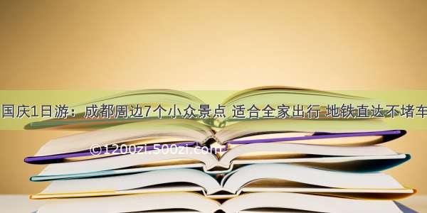 国庆1日游：成都周边7个小众景点 适合全家出行 地铁直达不堵车