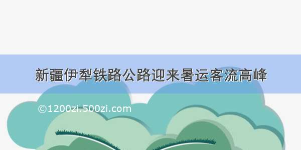 新疆伊犁铁路公路迎来暑运客流高峰