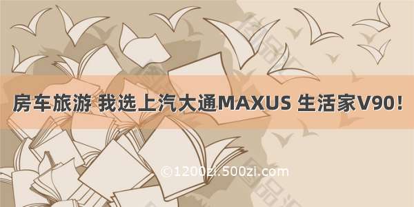 房车旅游 我选上汽大通MAXUS 生活家V90！