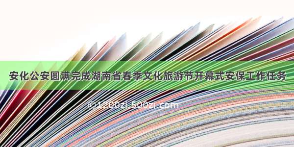 安化公安圆满完成湖南省春季文化旅游节开幕式安保工作任务