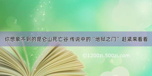 你想象不到的昆仑山死亡谷 传说中的“地狱之门” 赶紧来看看