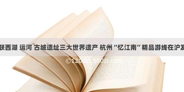 串联西湖 运河 古城遗址三大世界遗产 杭州“忆江南”精品游线在沪发布