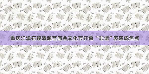 重庆江津石蟆清源宫庙会文化节开幕 “非遗”表演成焦点