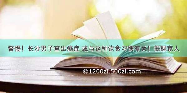 警惕！长沙男子查出癌症 或与这种饮食习惯有关！提醒家人