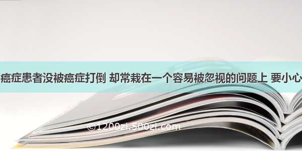 癌症患者没被癌症打倒 却常栽在一个容易被忽视的问题上 要小心