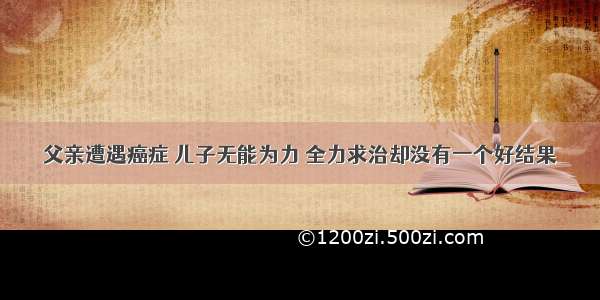 父亲遭遇癌症 儿子无能为力 全力求治却没有一个好结果