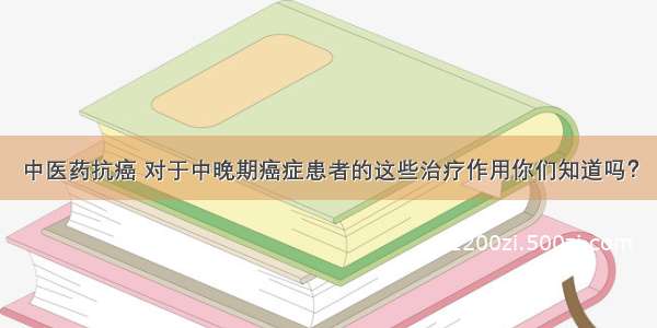 中医药抗癌 对于中晚期癌症患者的这些治疗作用你们知道吗？