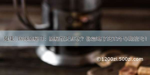 健康 | 国际肺癌日：肺癌悄无症状？你忽略了这13个早期信号！