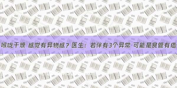 喉咙干燥 感觉有异物感？医生：若伴有3个异常 可能是食管有癌