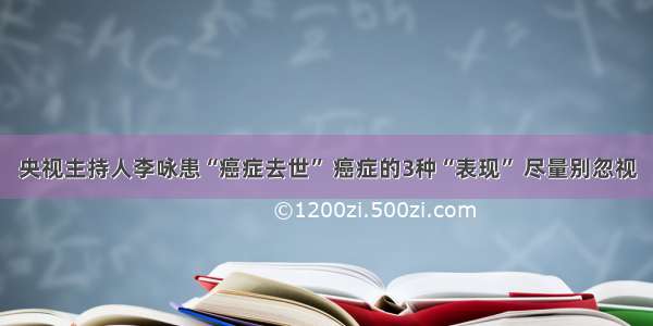 央视主持人李咏患“癌症去世” 癌症的3种“表现” 尽量别忽视