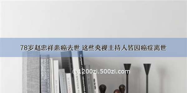 78岁赵忠祥患癌去世 这些央视主持人皆因癌症离世