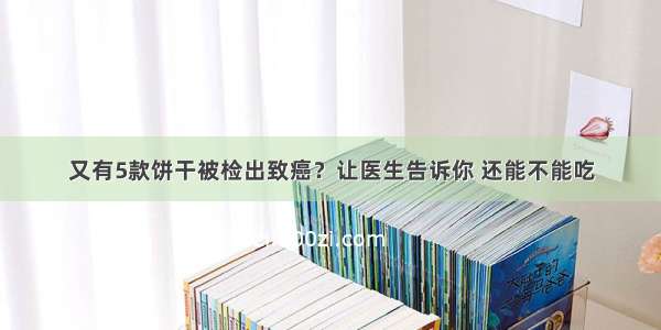 又有5款饼干被检出致癌？让医生告诉你 还能不能吃