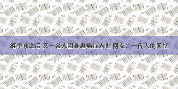 继李咏之后 又一名人因身患癌症去世 网友：一代人的回忆