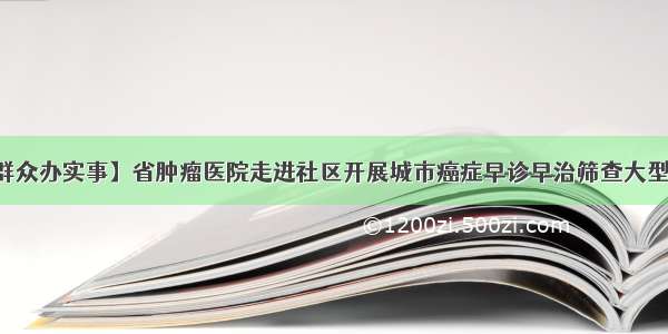 【我为群众办实事】省肿瘤医院走进社区开展城市癌症早诊早治筛查大型义诊活动