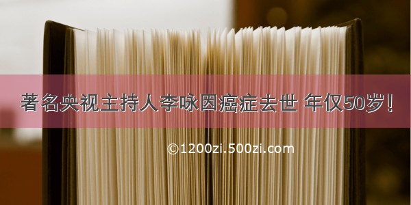 著名央视主持人李咏因癌症去世 年仅50岁！