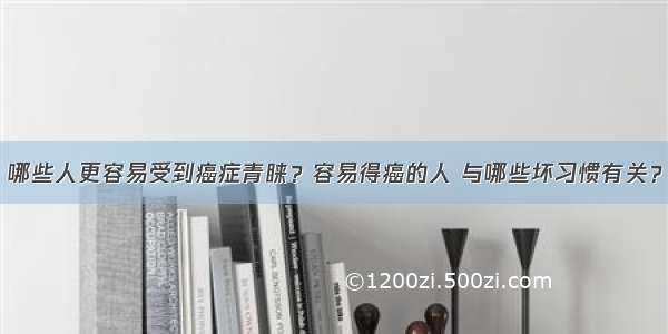 哪些人更容易受到癌症青睐？容易得癌的人 与哪些坏习惯有关？