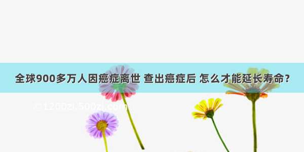 全球900多万人因癌症离世 查出癌症后 怎么才能延长寿命？