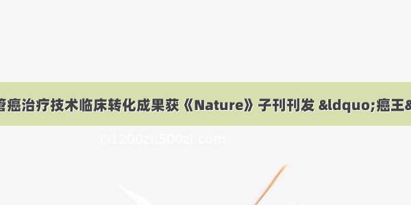 中国科学家首创胆管癌治疗技术临床转化成果获《Nature》子刊刊发 “癌王”治疗难点迎