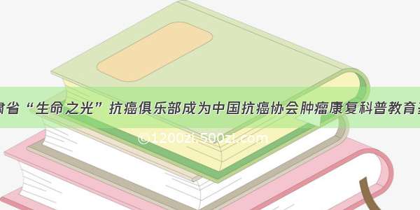 甘肃省“生命之光”抗癌俱乐部成为中国抗癌协会肿瘤康复科普教育基地