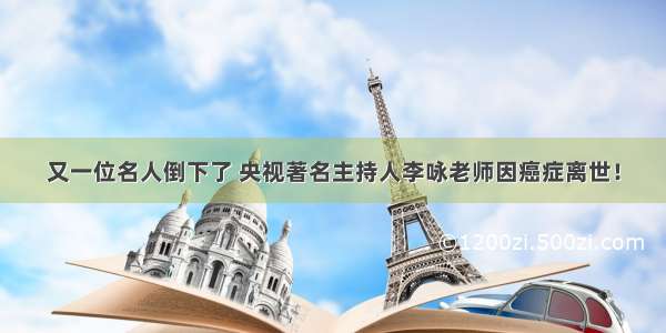 又一位名人倒下了 央视著名主持人李咏老师因癌症离世！