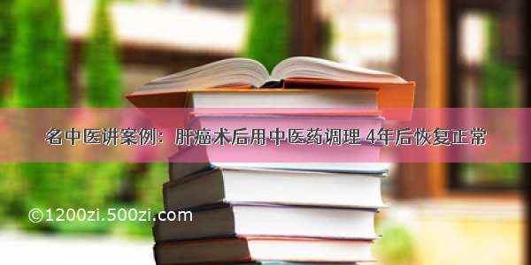 名中医讲案例：肝癌术后用中医药调理 4年后恢复正常