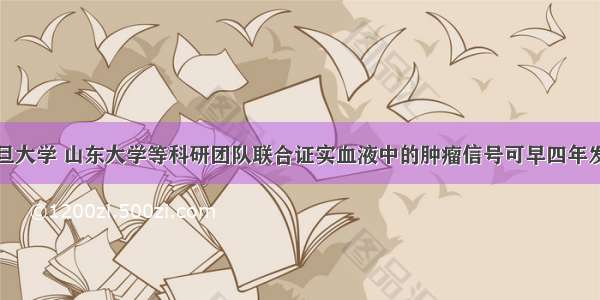 复旦大学 山东大学等科研团队联合证实血液中的肿瘤信号可早四年发现